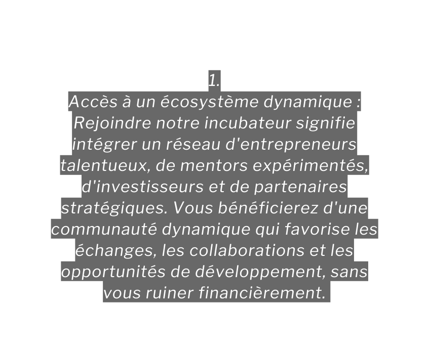 1 Accès à un écosystème dynamique Rejoindre notre incubateur signifie intégrer un réseau d entrepreneurs talentueux de mentors expérimentés d investisseurs et de partenaires stratégiques Vous bénéficierez d une communauté dynamique qui favorise les échanges les collaborations et les opportunités de développement sans vous ruiner financièrement