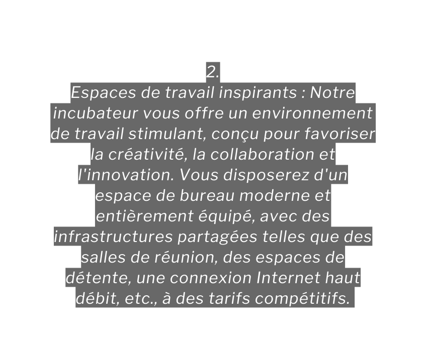 2 Espaces de travail inspirants Notre incubateur vous offre un environnement de travail stimulant conçu pour favoriser la créativité la collaboration et l innovation Vous disposerez d un espace de bureau moderne et entièrement équipé avec des infrastructures partagées telles que des salles de réunion des espaces de détente une connexion Internet haut débit etc à des tarifs compétitifs