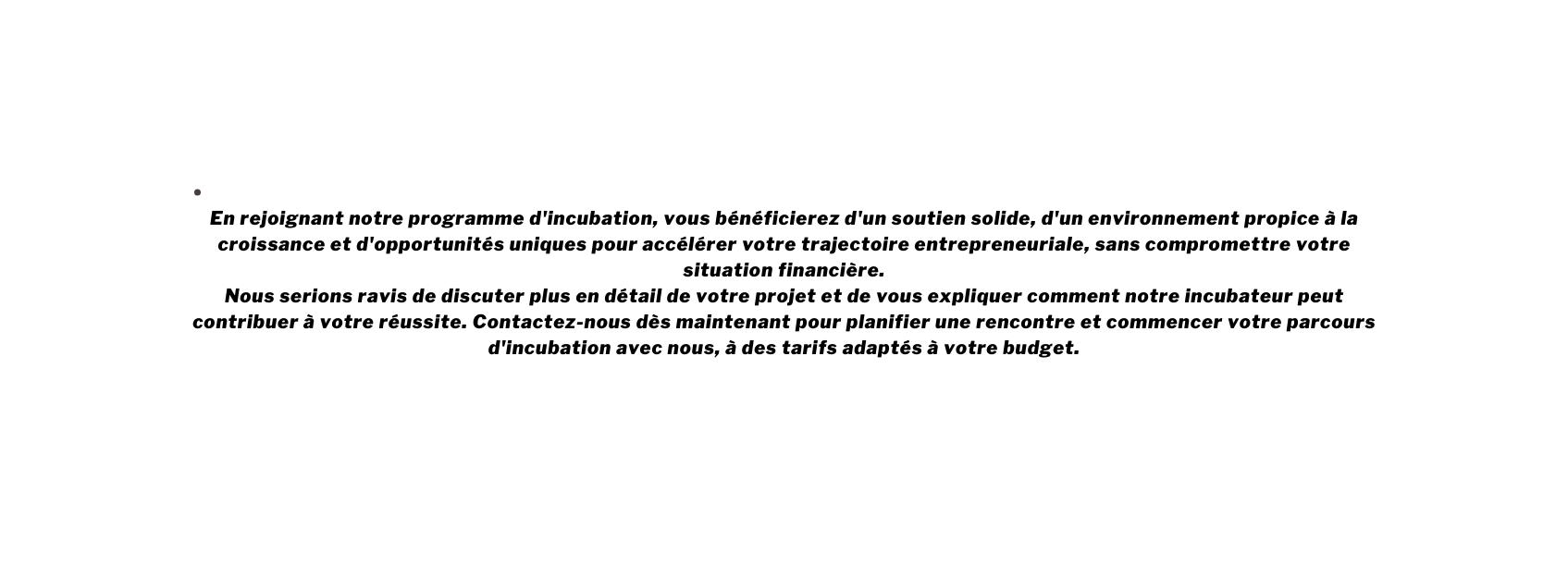 En rejoignant notre programme d incubation vous bénéficierez d un soutien solide d un environnement propice à la croissance et d opportunités uniques pour accélérer votre trajectoire entrepreneuriale sans compromettre votre situation financière Nous serions ravis de discuter plus en détail de votre projet et de vous expliquer comment notre incubateur peut contribuer à votre réussite Contactez nous dès maintenant pour planifier une rencontre et commencer votre parcours d incubation avec nous à des tarifs adaptés à votre budget