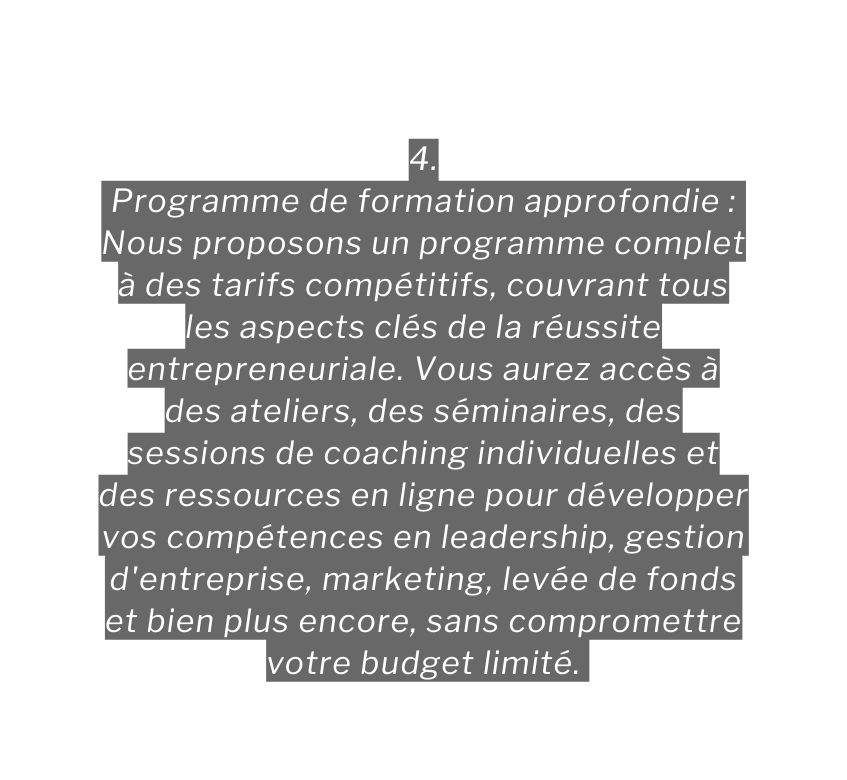 4 Programme de formation approfondie Nous proposons un programme complet à des tarifs compétitifs couvrant tous les aspects clés de la réussite entrepreneuriale Vous aurez accès à des ateliers des séminaires des sessions de coaching individuelles et des ressources en ligne pour développer vos compétences en leadership gestion d entreprise marketing levée de fonds et bien plus encore sans compromettre votre budget limité